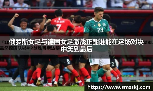 俄罗斯女足与德国女足激战正酣谁能在这场对决中笑到最后