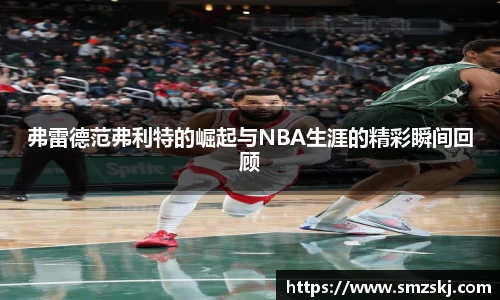 弗雷德范弗利特的崛起与NBA生涯的精彩瞬间回顾