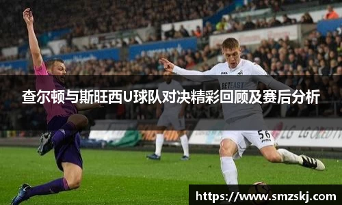 查尔顿与斯旺西U球队对决精彩回顾及赛后分析