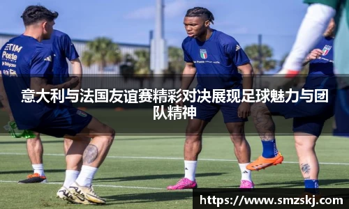 意大利与法国友谊赛精彩对决展现足球魅力与团队精神