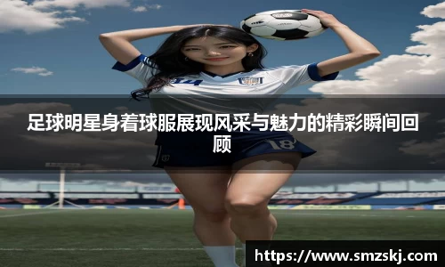 足球明星身着球服展现风采与魅力的精彩瞬间回顾