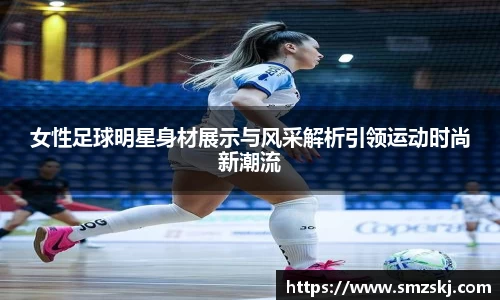 女性足球明星身材展示与风采解析引领运动时尚新潮流