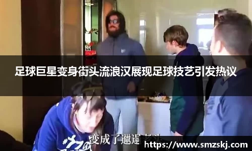 足球巨星变身街头流浪汉展现足球技艺引发热议