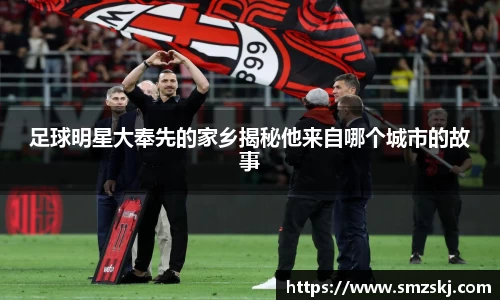 足球明星大奉先的家乡揭秘他来自哪个城市的故事